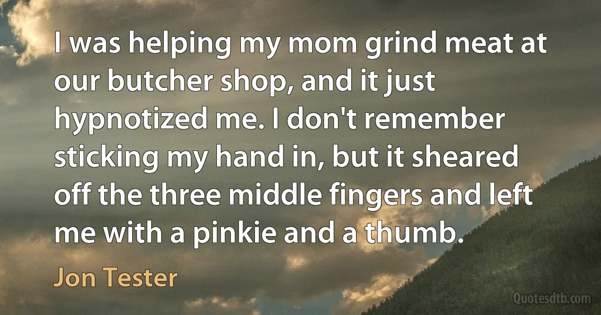 I was helping my mom grind meat at our butcher shop, and it just hypnotized me. I don't remember sticking my hand in, but it sheared off the three middle fingers and left me with a pinkie and a thumb. (Jon Tester)