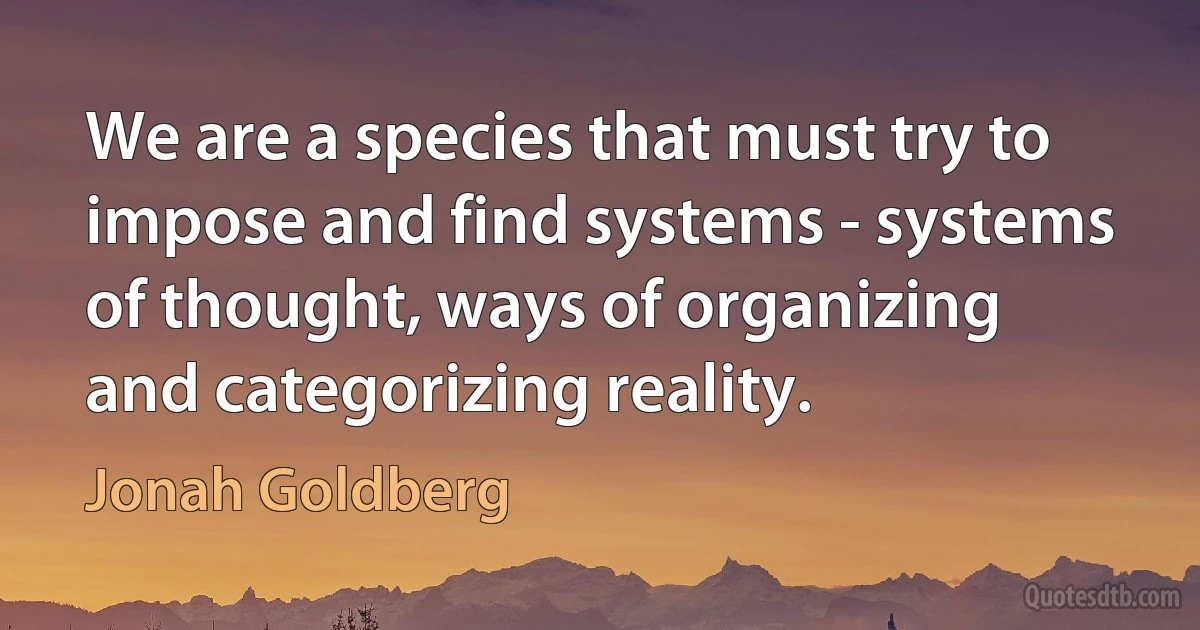 We are a species that must try to impose and find systems - systems of thought, ways of organizing and categorizing reality. (Jonah Goldberg)