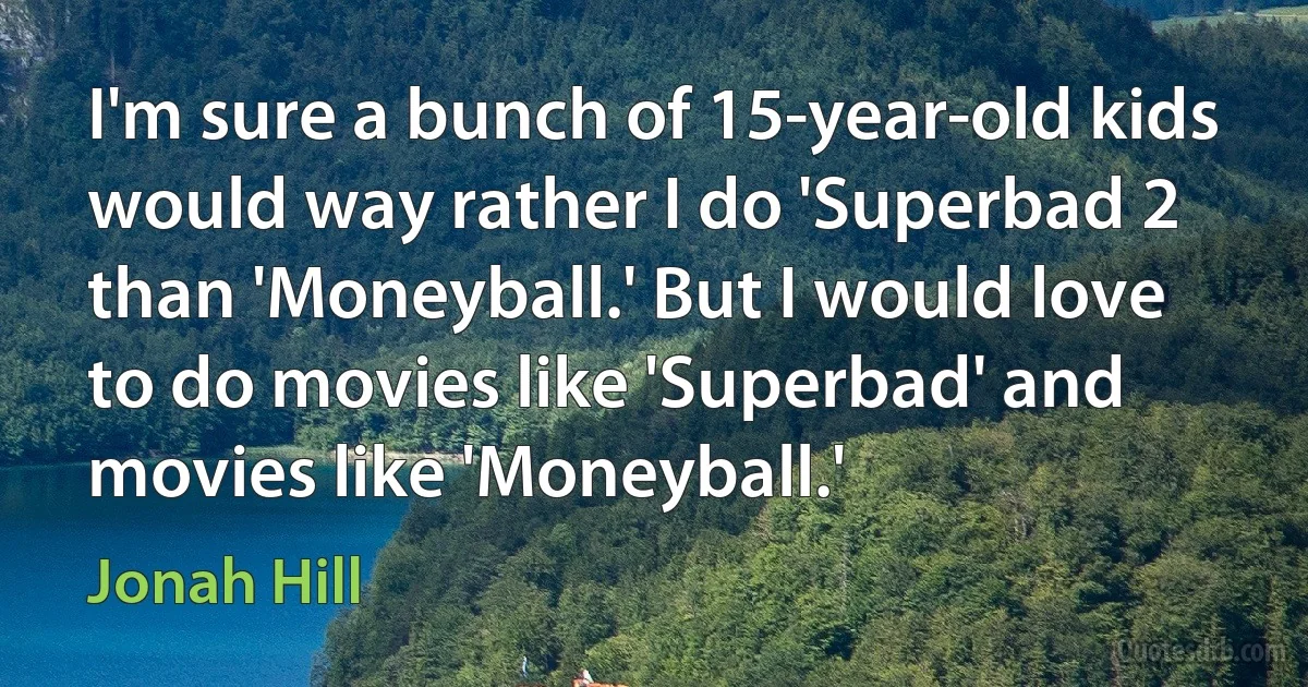 I'm sure a bunch of 15-year-old kids would way rather I do 'Superbad 2 than 'Moneyball.' But I would love to do movies like 'Superbad' and movies like 'Moneyball.' (Jonah Hill)