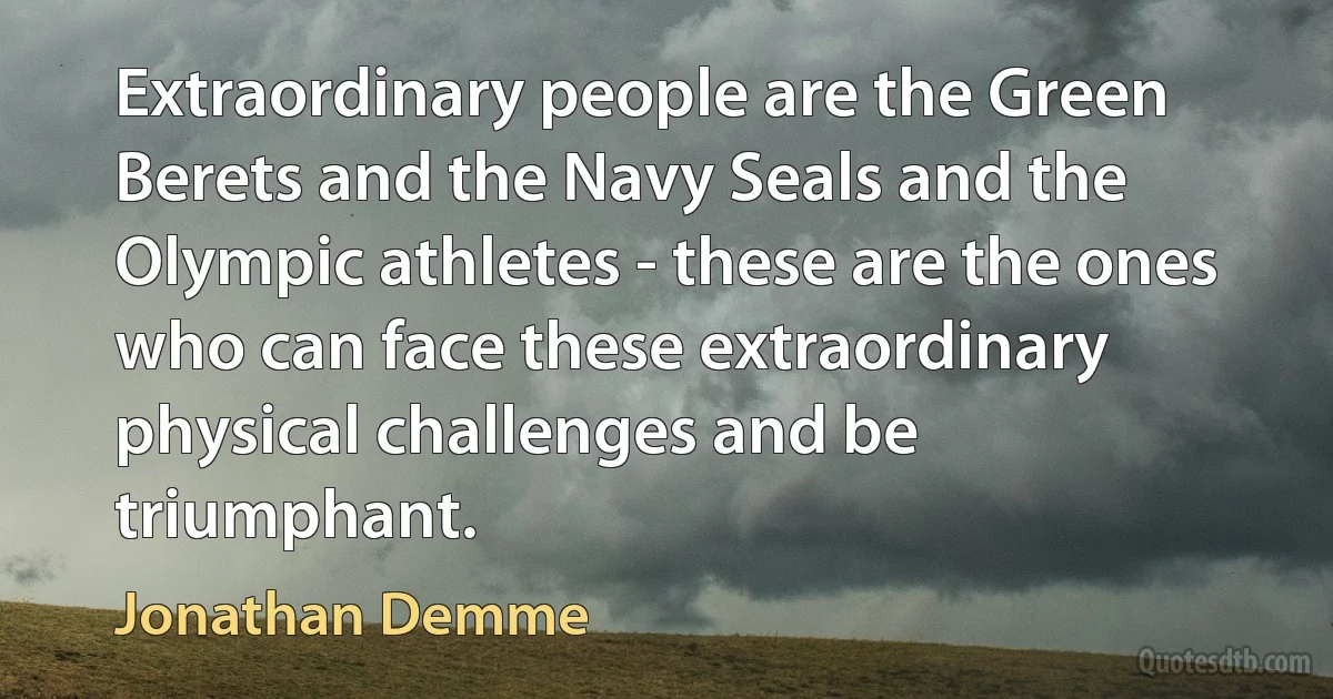 Extraordinary people are the Green Berets and the Navy Seals and the Olympic athletes - these are the ones who can face these extraordinary physical challenges and be triumphant. (Jonathan Demme)