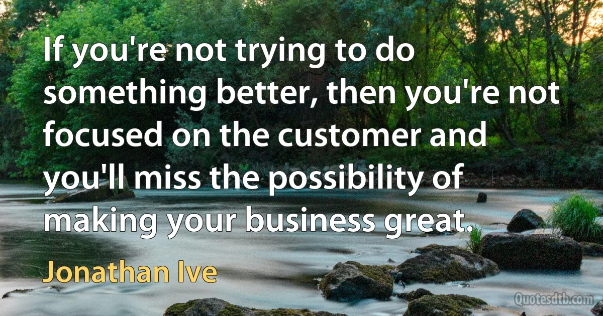 If you're not trying to do something better, then you're not focused on the customer and you'll miss the possibility of making your business great. (Jonathan Ive)