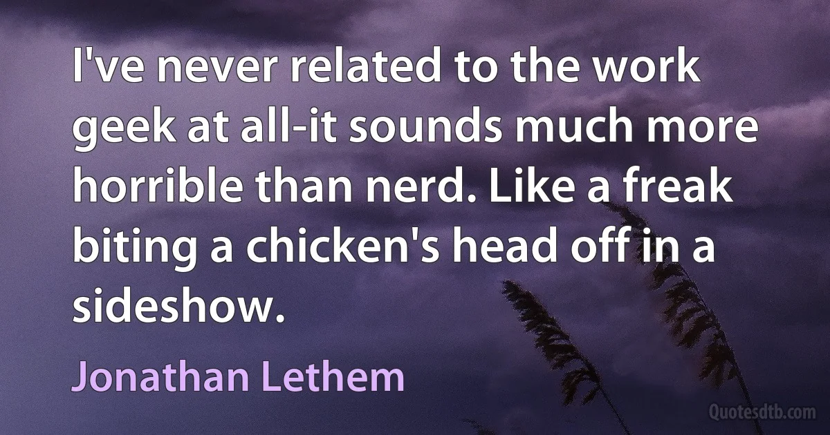 I've never related to the work geek at all-it sounds much more horrible than nerd. Like a freak biting a chicken's head off in a sideshow. (Jonathan Lethem)