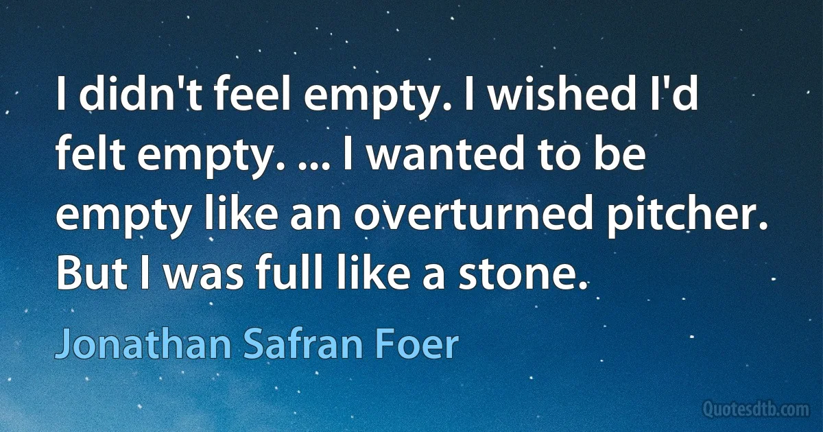 I didn't feel empty. I wished I'd felt empty. ... I wanted to be empty like an overturned pitcher. But I was full like a stone. (Jonathan Safran Foer)