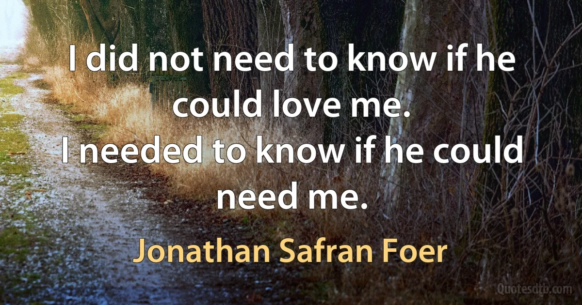 I did not need to know if he could love me.
I needed to know if he could need me. (Jonathan Safran Foer)