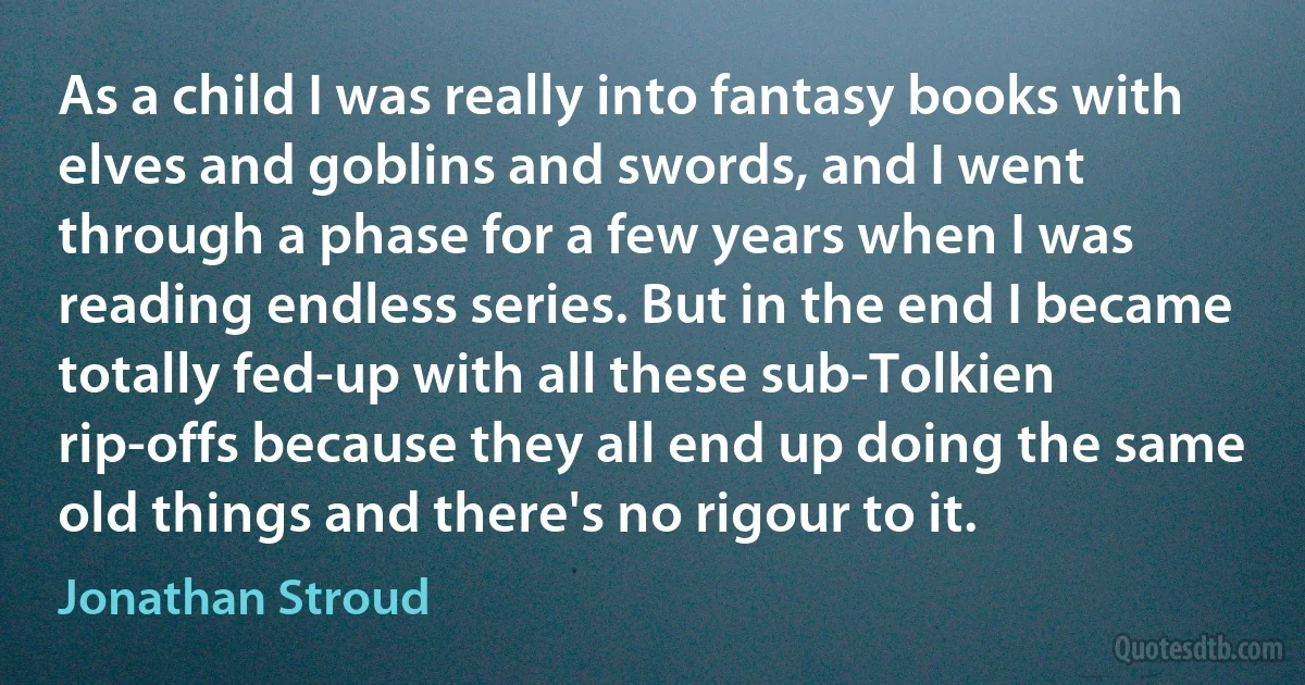 As a child I was really into fantasy books with elves and goblins and swords, and I went through a phase for a few years when I was reading endless series. But in the end I became totally fed-up with all these sub-Tolkien rip-offs because they all end up doing the same old things and there's no rigour to it. (Jonathan Stroud)