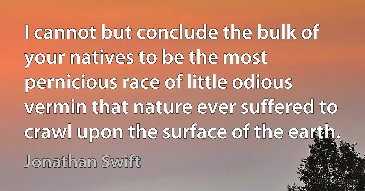 I cannot but conclude the bulk of your natives to be the most pernicious race of little odious vermin that nature ever suffered to crawl upon the surface of the earth. (Jonathan Swift)