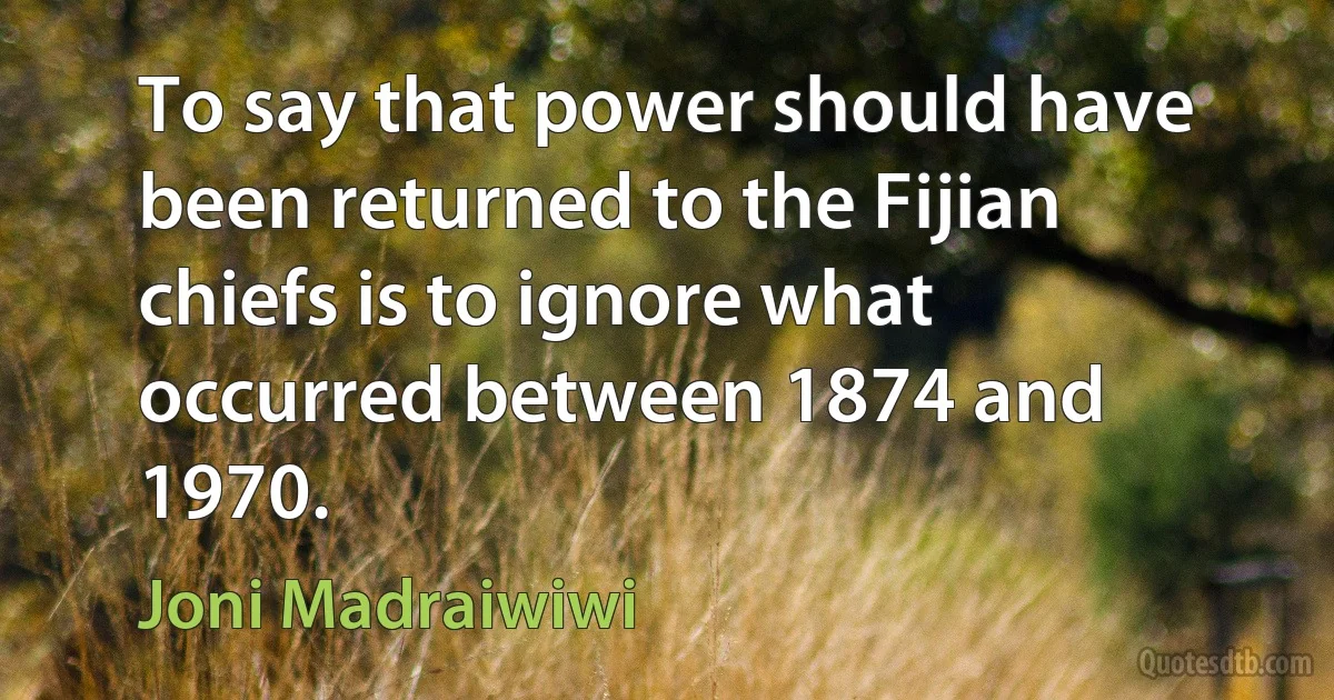 To say that power should have been returned to the Fijian chiefs is to ignore what occurred between 1874 and 1970. (Joni Madraiwiwi)