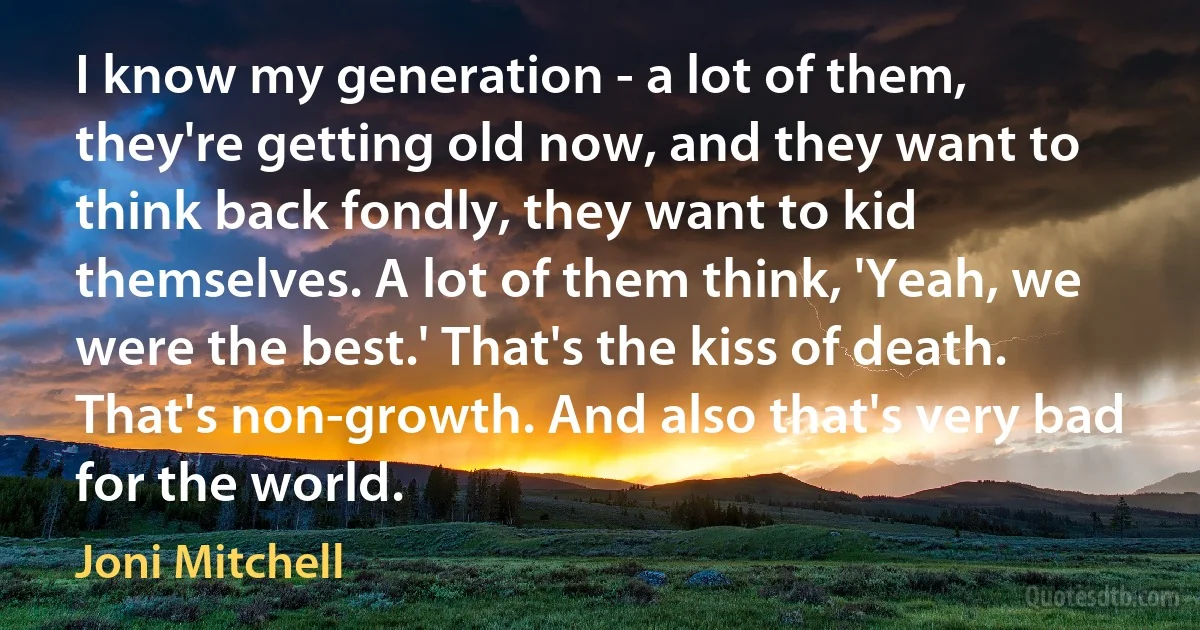 I know my generation - a lot of them, they're getting old now, and they want to think back fondly, they want to kid themselves. A lot of them think, 'Yeah, we were the best.' That's the kiss of death. That's non-growth. And also that's very bad for the world. (Joni Mitchell)