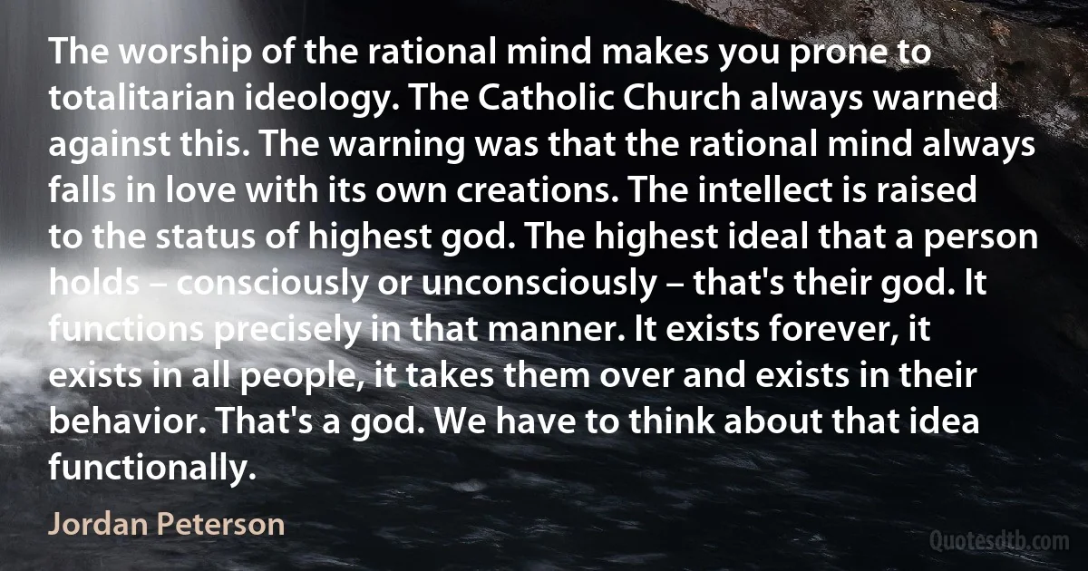 The worship of the rational mind makes you prone to totalitarian ideology. The Catholic Church always warned against this. The warning was that the rational mind always falls in love with its own creations. The intellect is raised to the status of highest god. The highest ideal that a person holds – consciously or unconsciously – that's their god. It functions precisely in that manner. It exists forever, it exists in all people, it takes them over and exists in their behavior. That's a god. We have to think about that idea functionally. (Jordan Peterson)