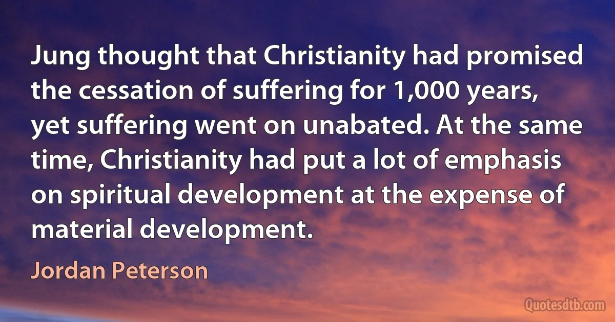 Jung thought that Christianity had promised the cessation of suffering for 1,000 years, yet suffering went on unabated. At the same time, Christianity had put a lot of emphasis on spiritual development at the expense of material development. (Jordan Peterson)