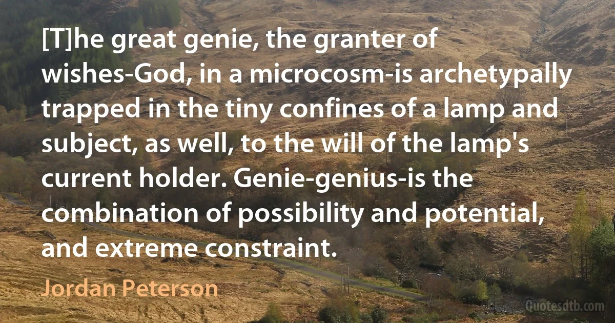 [T]he great genie, the granter of wishes-God, in a microcosm-is archetypally trapped in the tiny confines of a lamp and subject, as well, to the will of the lamp's current holder. Genie-genius-is the combination of possibility and potential, and extreme constraint. (Jordan Peterson)