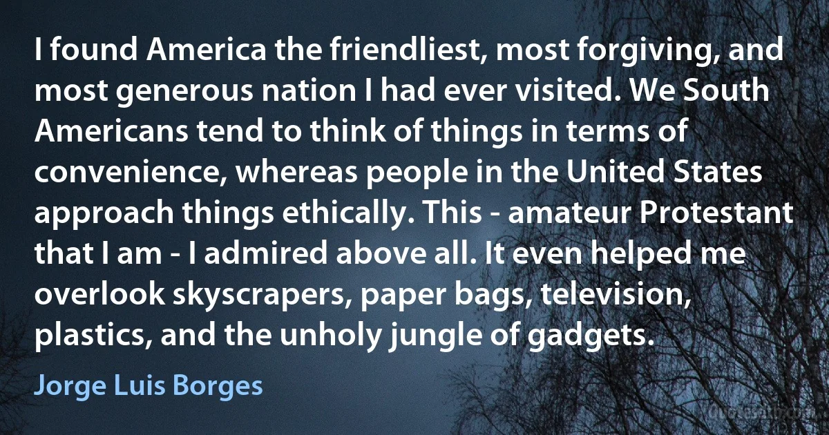 I found America the friendliest, most forgiving, and most generous nation I had ever visited. We South Americans tend to think of things in terms of convenience, whereas people in the United States approach things ethically. This - amateur Protestant that I am - I admired above all. It even helped me overlook skyscrapers, paper bags, television, plastics, and the unholy jungle of gadgets. (Jorge Luis Borges)