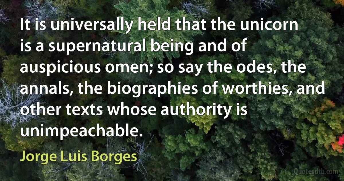 It is universally held that the unicorn is a supernatural being and of auspicious omen; so say the odes, the annals, the biographies of worthies, and other texts whose authority is unimpeachable. (Jorge Luis Borges)