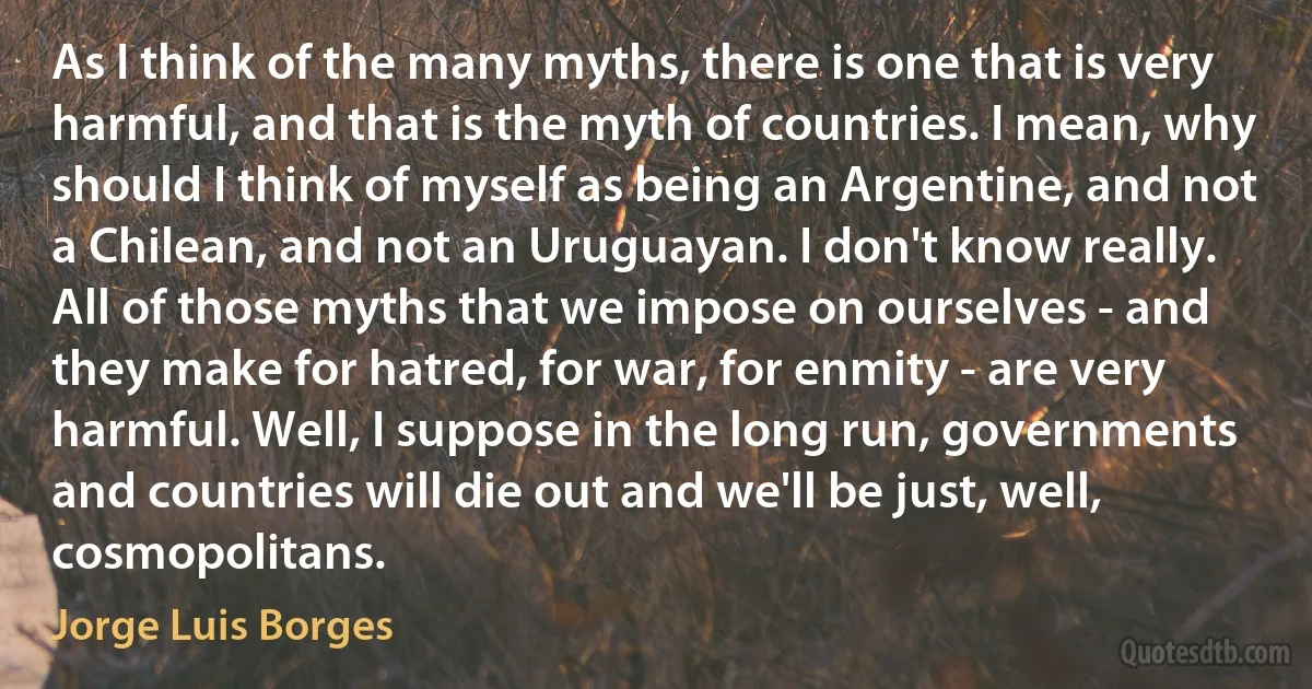 As I think of the many myths, there is one that is very harmful, and that is the myth of countries. I mean, why should I think of myself as being an Argentine, and not a Chilean, and not an Uruguayan. I don't know really. All of those myths that we impose on ourselves - and they make for hatred, for war, for enmity - are very harmful. Well, I suppose in the long run, governments and countries will die out and we'll be just, well, cosmopolitans. (Jorge Luis Borges)