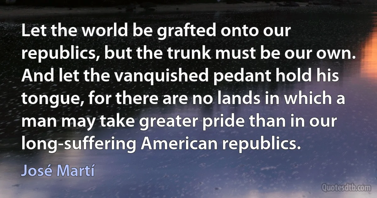 Let the world be grafted onto our republics, but the trunk must be our own. And let the vanquished pedant hold his tongue, for there are no lands in which a man may take greater pride than in our long-suffering American republics. (José Martí)