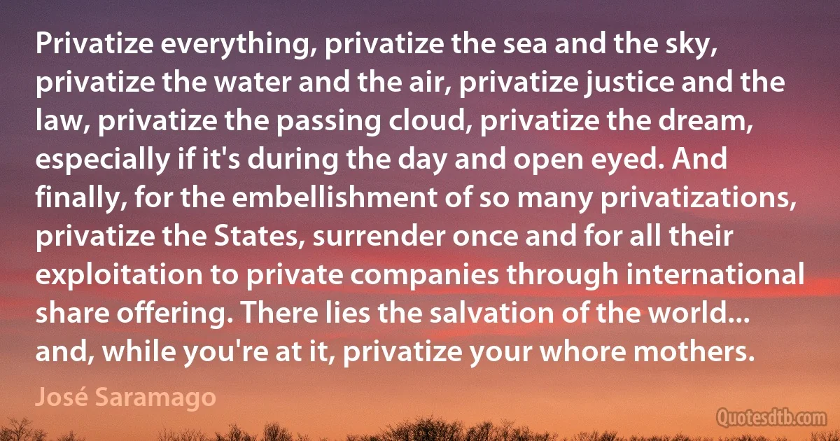 Privatize everything, privatize the sea and the sky, privatize the water and the air, privatize justice and the law, privatize the passing cloud, privatize the dream, especially if it's during the day and open eyed. And finally, for the embellishment of so many privatizations, privatize the States, surrender once and for all their exploitation to private companies through international share offering. There lies the salvation of the world... and, while you're at it, privatize your whore mothers. (José Saramago)