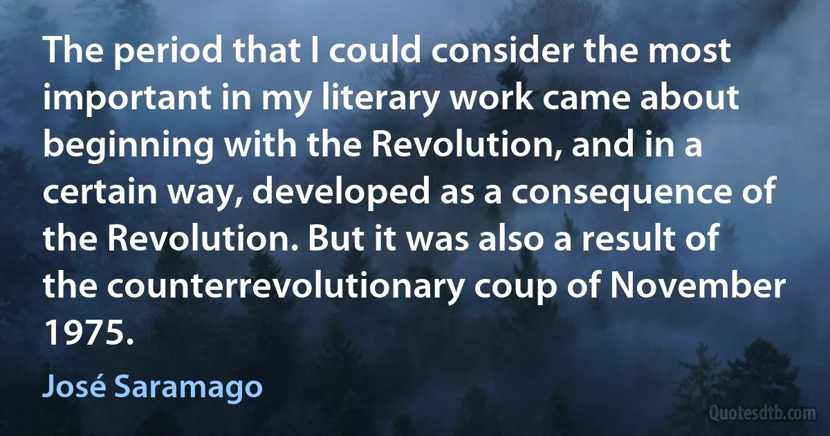 The period that I could consider the most important in my literary work came about beginning with the Revolution, and in a certain way, developed as a consequence of the Revolution. But it was also a result of the counterrevolutionary coup of November 1975. (José Saramago)