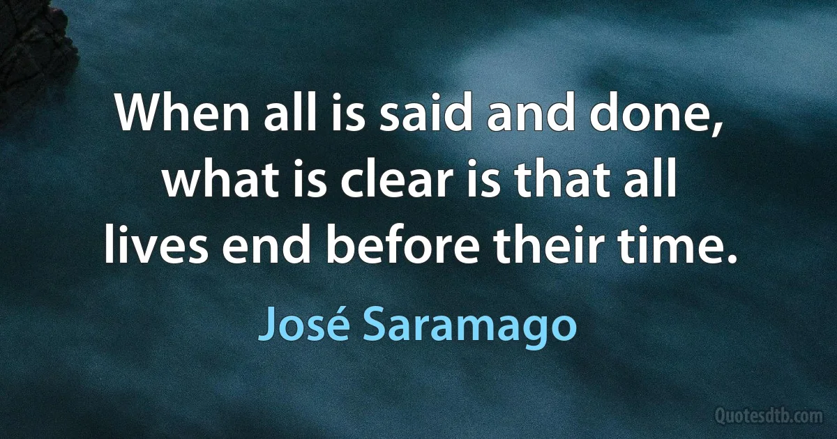 When all is said and done, what is clear is that all lives end before their time. (José Saramago)