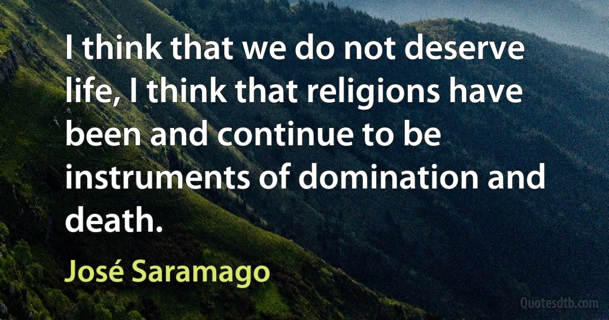 I think that we do not deserve life, I think that religions have been and continue to be instruments of domination and death. (José Saramago)