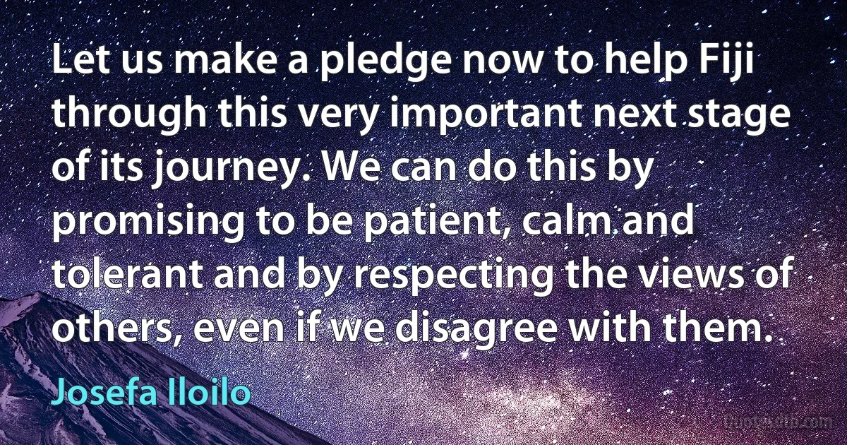 Let us make a pledge now to help Fiji through this very important next stage of its journey. We can do this by promising to be patient, calm and tolerant and by respecting the views of others, even if we disagree with them. (Josefa Iloilo)