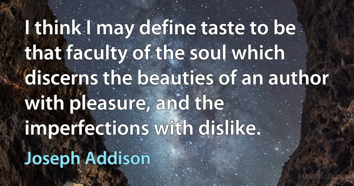 I think I may define taste to be that faculty of the soul which discerns the beauties of an author with pleasure, and the imperfections with dislike. (Joseph Addison)