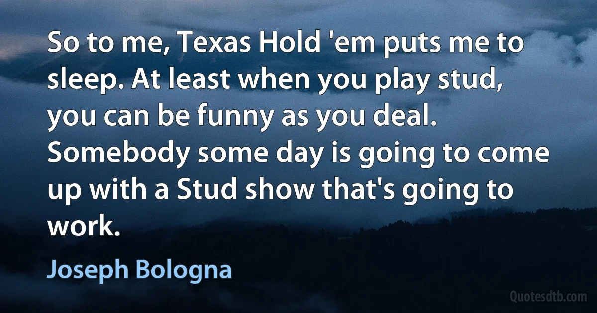 So to me, Texas Hold 'em puts me to sleep. At least when you play stud, you can be funny as you deal. Somebody some day is going to come up with a Stud show that's going to work. (Joseph Bologna)