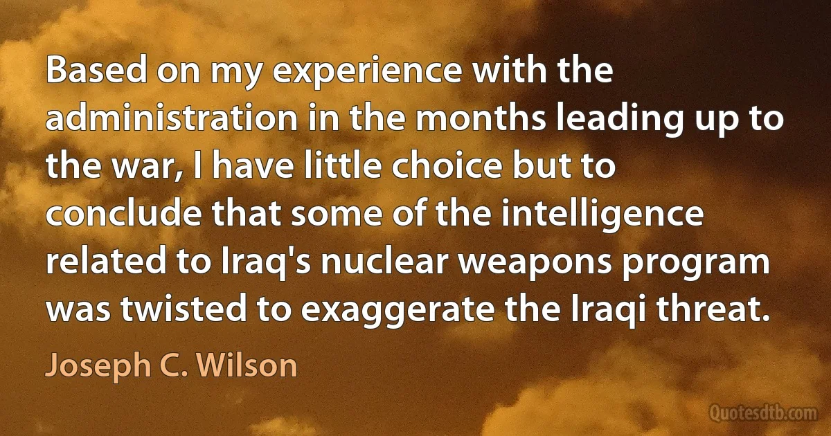 Based on my experience with the administration in the months leading up to the war, I have little choice but to conclude that some of the intelligence related to Iraq's nuclear weapons program was twisted to exaggerate the Iraqi threat. (Joseph C. Wilson)