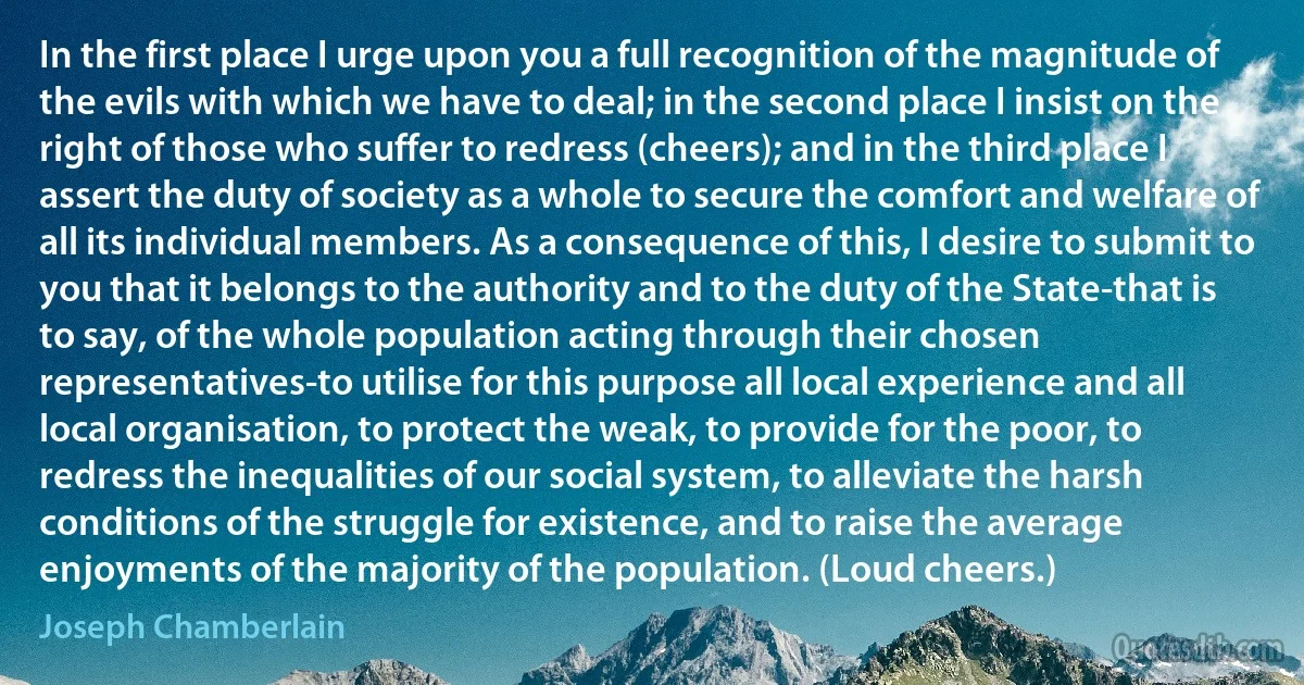 In the first place I urge upon you a full recognition of the magnitude of the evils with which we have to deal; in the second place I insist on the right of those who suffer to redress (cheers); and in the third place I assert the duty of society as a whole to secure the comfort and welfare of all its individual members. As a consequence of this, I desire to submit to you that it belongs to the authority and to the duty of the State-that is to say, of the whole population acting through their chosen representatives-to utilise for this purpose all local experience and all local organisation, to protect the weak, to provide for the poor, to redress the inequalities of our social system, to alleviate the harsh conditions of the struggle for existence, and to raise the average enjoyments of the majority of the population. (Loud cheers.) (Joseph Chamberlain)