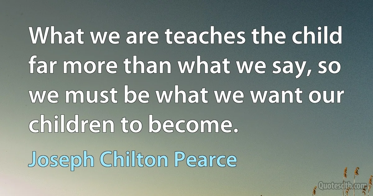 What we are teaches the child far more than what we say, so we must be what we want our children to become. (Joseph Chilton Pearce)