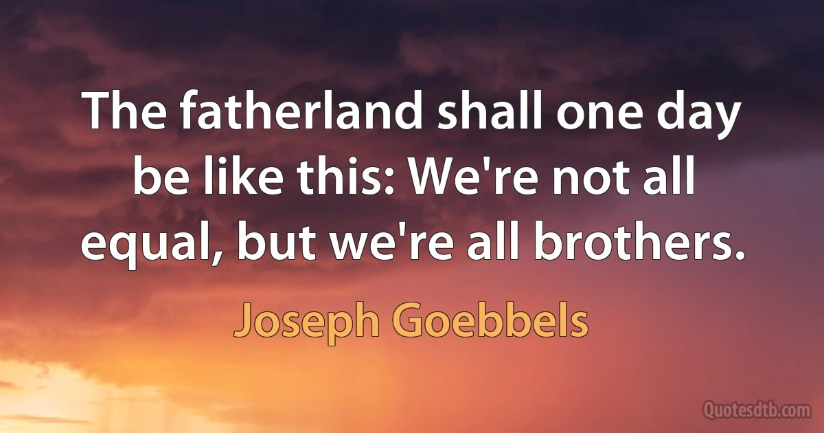 The fatherland shall one day be like this: We're not all equal, but we're all brothers. (Joseph Goebbels)