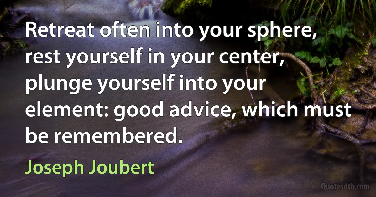 Retreat often into your sphere, rest yourself in your center, plunge yourself into your element: good advice, which must be remembered. (Joseph Joubert)