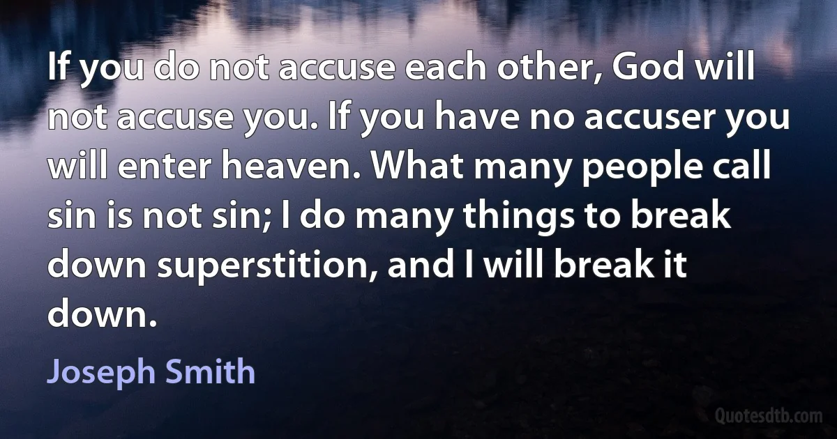 If you do not accuse each other, God will not accuse you. If you have no accuser you will enter heaven. What many people call sin is not sin; I do many things to break down superstition, and I will break it down. (Joseph Smith)