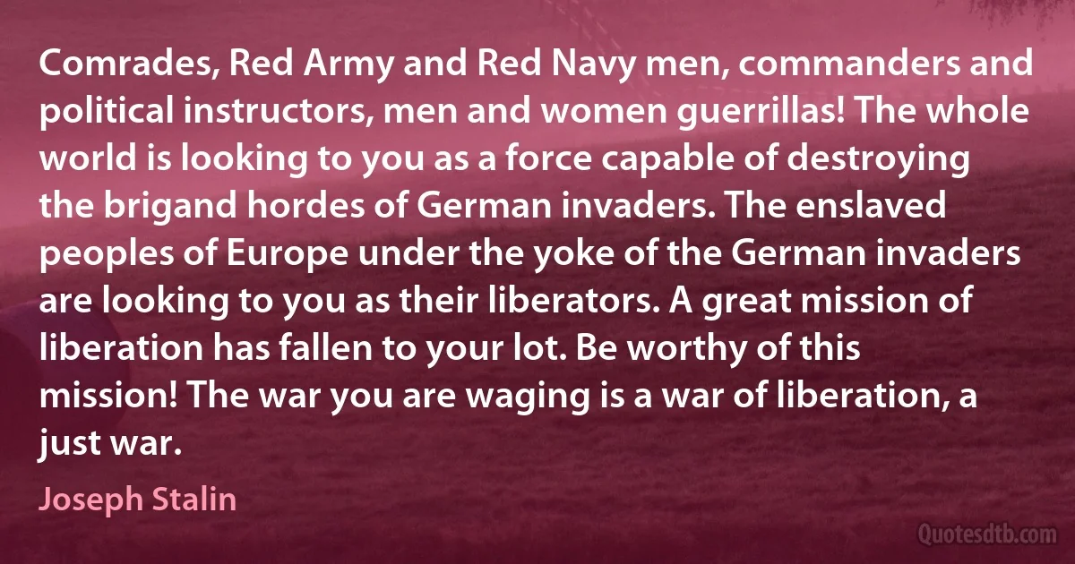 Comrades, Red Army and Red Navy men, commanders and political instructors, men and women guerrillas! The whole world is looking to you as a force capable of destroying the brigand hordes of German invaders. The enslaved peoples of Europe under the yoke of the German invaders are looking to you as their liberators. A great mission of liberation has fallen to your lot. Be worthy of this mission! The war you are waging is a war of liberation, a just war. (Joseph Stalin)