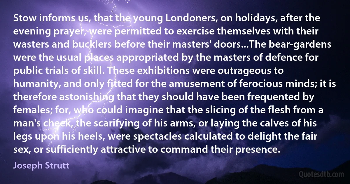 Stow informs us, that the young Londoners, on holidays, after the evening prayer, were permitted to exercise themselves with their wasters and bucklers before their masters' doors...The bear-gardens were the usual places appropriated by the masters of defence for public trials of skill. These exhibitions were outrageous to humanity, and only fitted for the amusement of ferocious minds; it is therefore astonishing that they should have been frequented by females; for, who could imagine that the slicing of the flesh from a man's cheek, the scarifying of his arms, or laying the calves of his legs upon his heels, were spectacles calculated to delight the fair sex, or sufficiently attractive to command their presence. (Joseph Strutt)