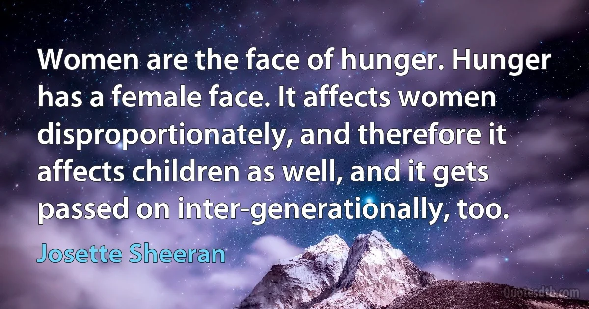 Women are the face of hunger. Hunger has a female face. It affects women disproportionately, and therefore it affects children as well, and it gets passed on inter-generationally, too. (Josette Sheeran)