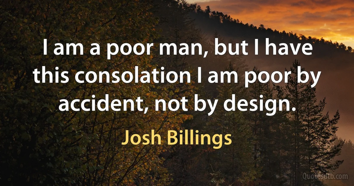 I am a poor man, but I have this consolation I am poor by accident, not by design. (Josh Billings)