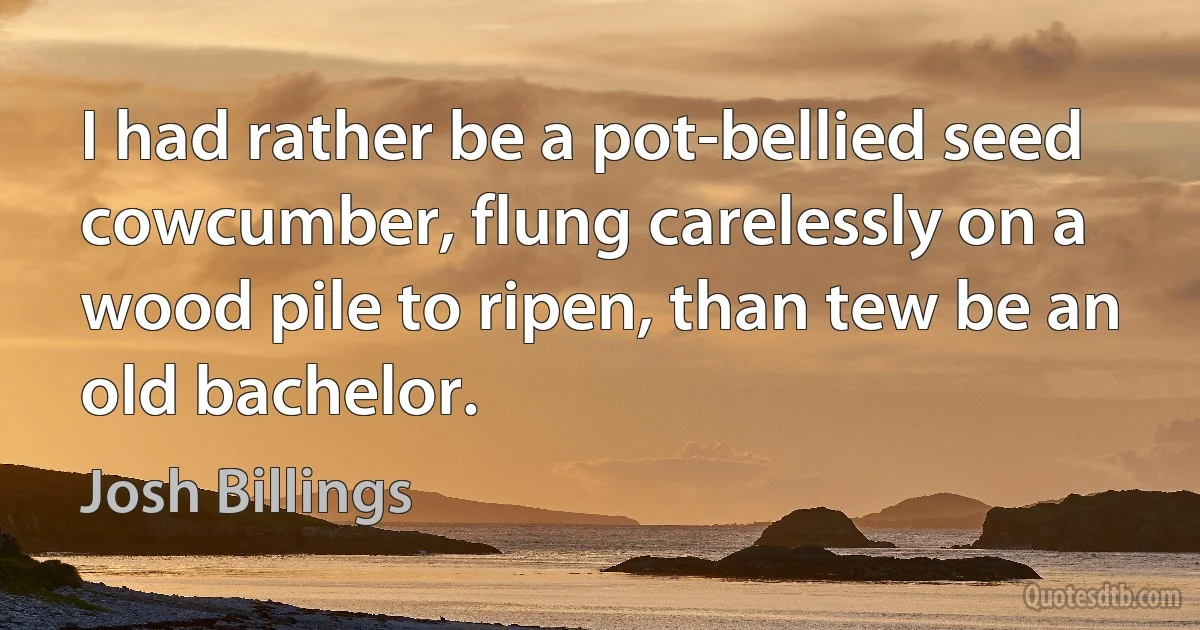 I had rather be a pot-bellied seed cowcumber, flung carelessly on a wood pile to ripen, than tew be an old bachelor. (Josh Billings)