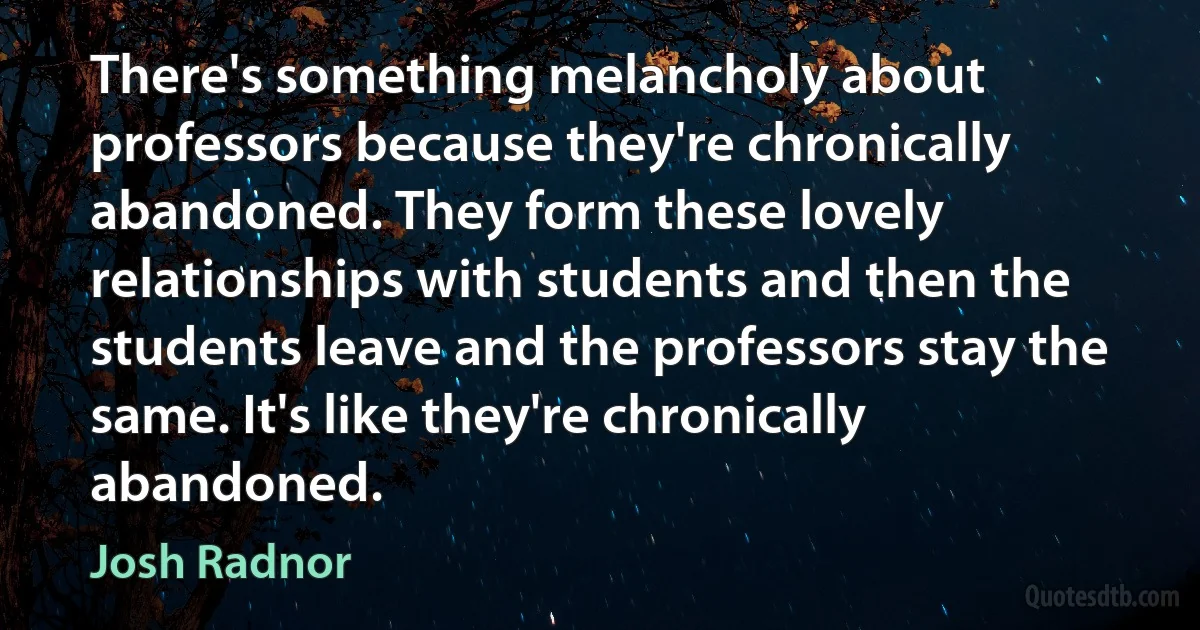 There's something melancholy about professors because they're chronically abandoned. They form these lovely relationships with students and then the students leave and the professors stay the same. It's like they're chronically abandoned. (Josh Radnor)