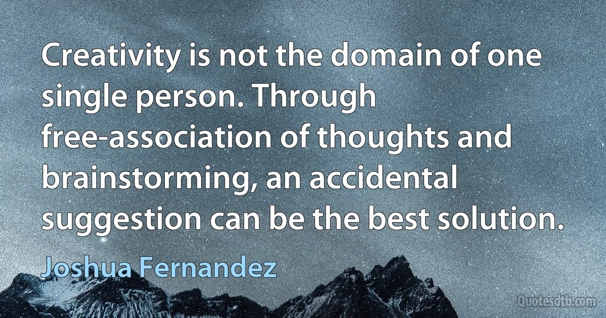 Creativity is not the domain of one single person. Through free-association of thoughts and brainstorming, an accidental suggestion can be the best solution. (Joshua Fernandez)