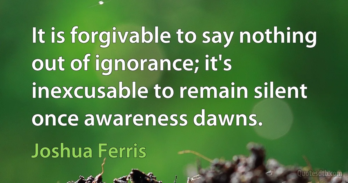 It is forgivable to say nothing out of ignorance; it's inexcusable to remain silent once awareness dawns. (Joshua Ferris)