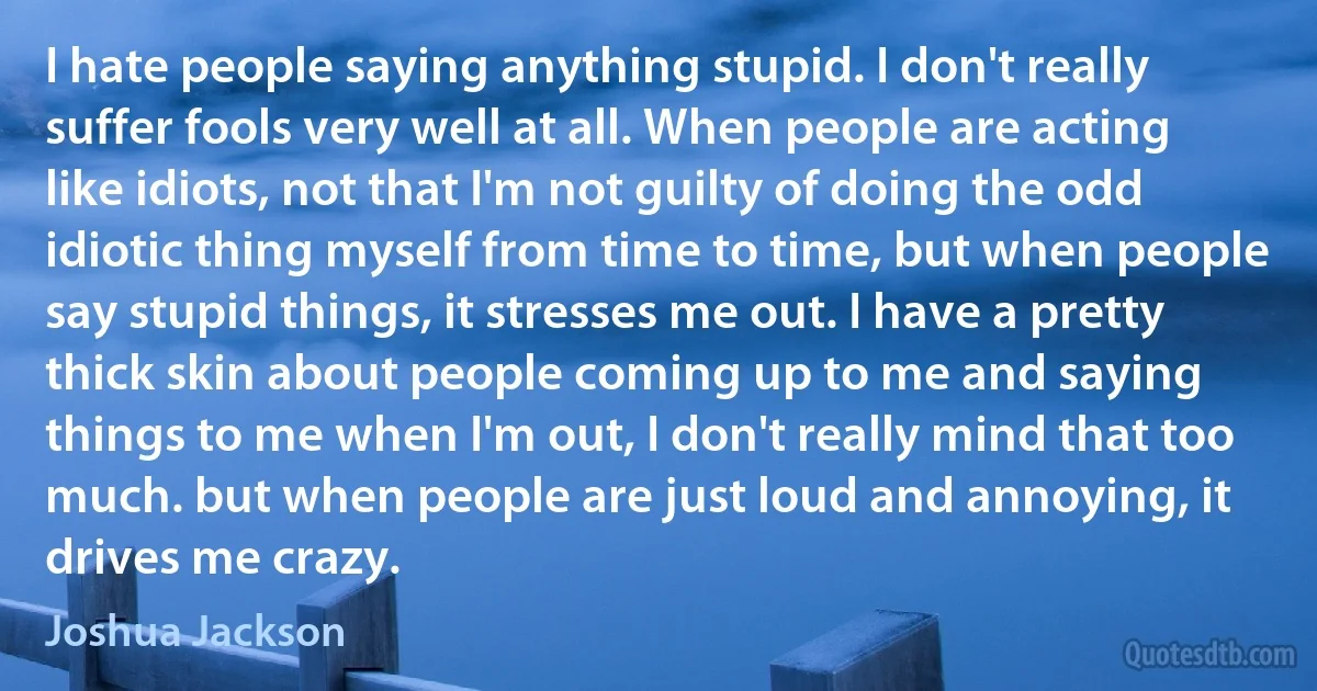 I hate people saying anything stupid. I don't really suffer fools very well at all. When people are acting like idiots, not that I'm not guilty of doing the odd idiotic thing myself from time to time, but when people say stupid things, it stresses me out. I have a pretty thick skin about people coming up to me and saying things to me when I'm out, I don't really mind that too much. but when people are just loud and annoying, it drives me crazy. (Joshua Jackson)