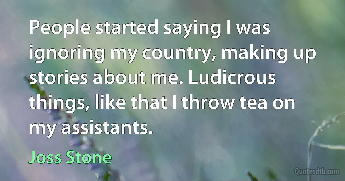 People started saying I was ignoring my country, making up stories about me. Ludicrous things, like that I throw tea on my assistants. (Joss Stone)