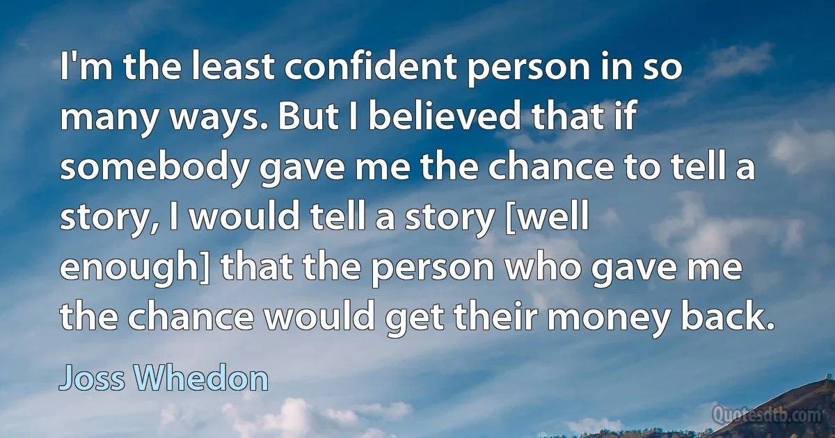 I'm the least confident person in so many ways. But I believed that if somebody gave me the chance to tell a story, I would tell a story [well enough] that the person who gave me the chance would get their money back. (Joss Whedon)