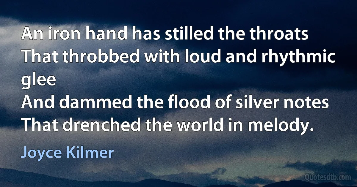 An iron hand has stilled the throats
That throbbed with loud and rhythmic glee
And dammed the flood of silver notes
That drenched the world in melody. (Joyce Kilmer)