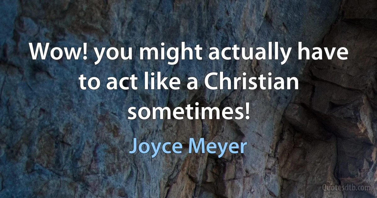 Wow! you might actually have to act like a Christian sometimes! (Joyce Meyer)