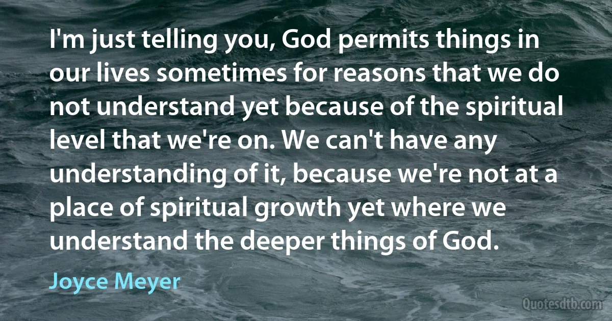 I'm just telling you, God permits things in our lives sometimes for reasons that we do not understand yet because of the spiritual level that we're on. We can't have any understanding of it, because we're not at a place of spiritual growth yet where we understand the deeper things of God. (Joyce Meyer)