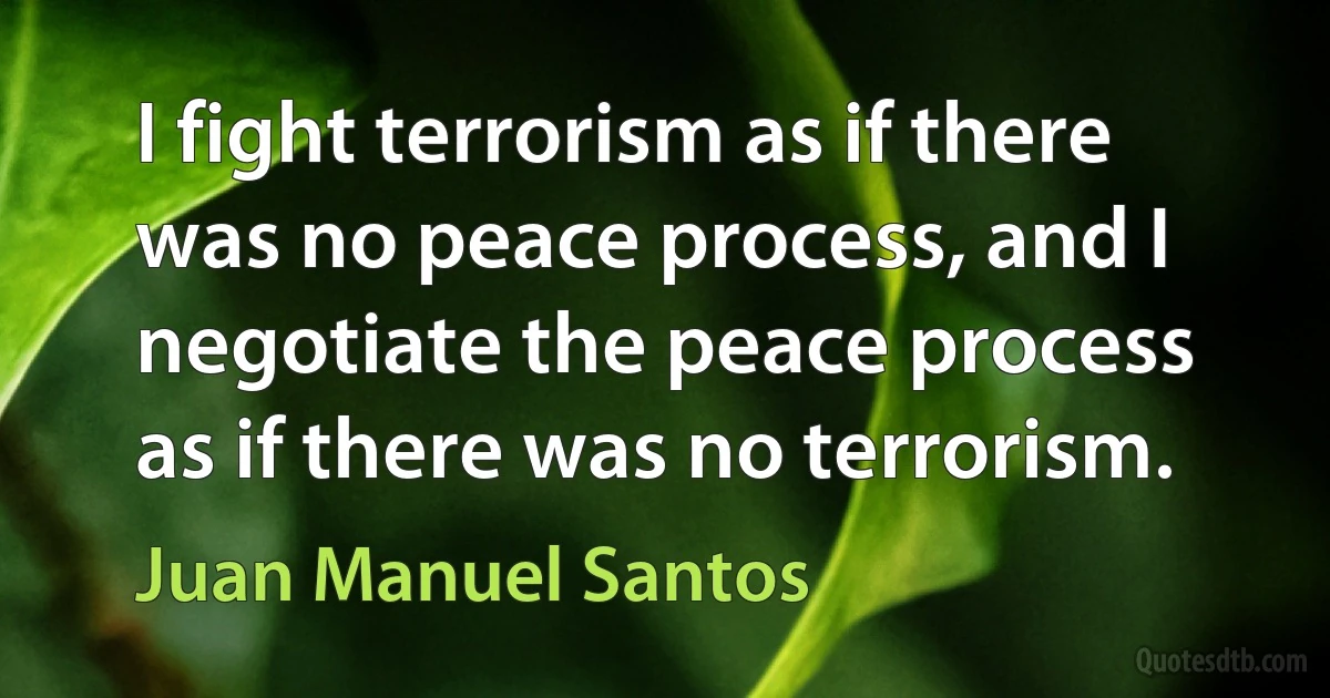 I fight terrorism as if there was no peace process, and I negotiate the peace process as if there was no terrorism. (Juan Manuel Santos)