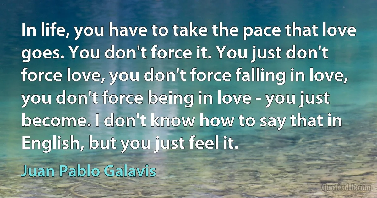 In life, you have to take the pace that love goes. You don't force it. You just don't force love, you don't force falling in love, you don't force being in love - you just become. I don't know how to say that in English, but you just feel it. (Juan Pablo Galavis)