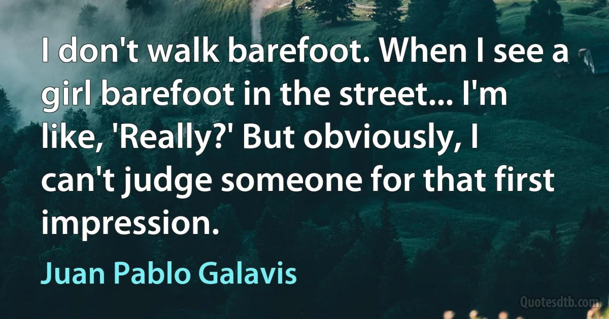 I don't walk barefoot. When I see a girl barefoot in the street... I'm like, 'Really?' But obviously, I can't judge someone for that first impression. (Juan Pablo Galavis)