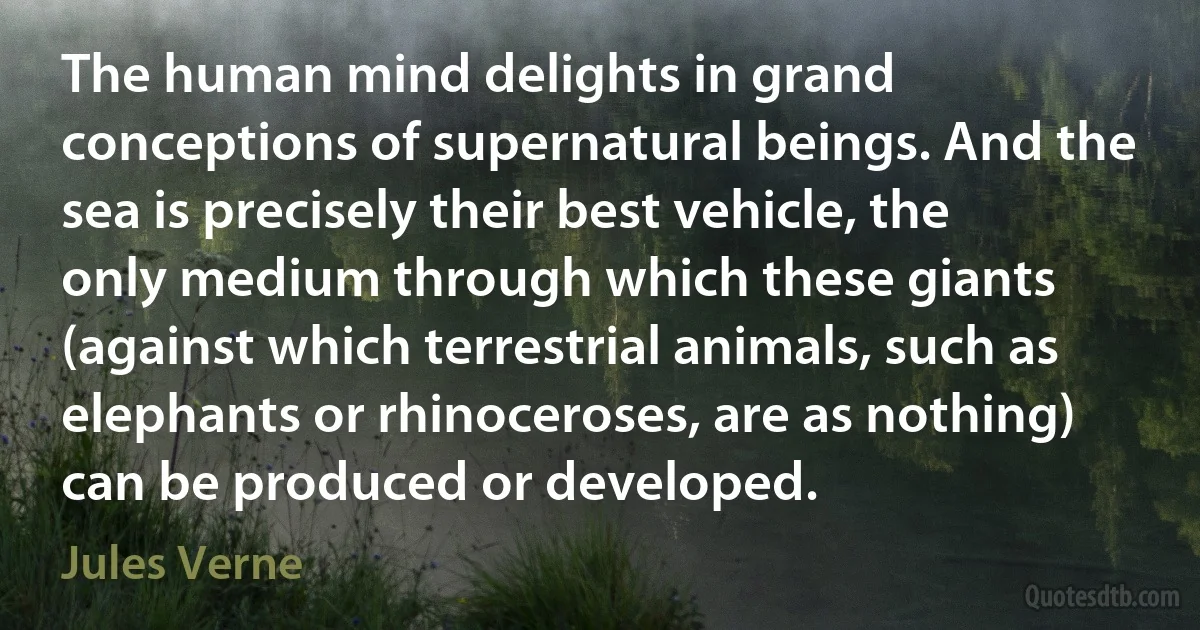 The human mind delights in grand conceptions of supernatural beings. And the sea is precisely their best vehicle, the only medium through which these giants (against which terrestrial animals, such as elephants or rhinoceroses, are as nothing) can be produced or developed. (Jules Verne)